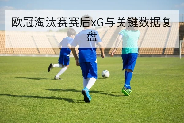 欧冠淘汰赛赛后xG与关键数据复盘